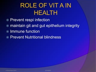 ROLE OF VIT A IN
                     HEALTH
 Prevent respi infection
 maintain git and gut epithelium integrity
 Immune function
 Prevent Nutritional blindness




6 December 2012          JLNH&RC
 
