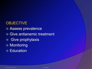 OBJECTIVE
 Assess prevalence
 Give antianemic treatment
 Give prophylaxis
 Monitoring
 Education




6 December 2012     JLNH&RC
 