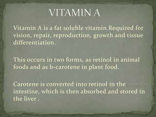 Vitamin A is a fat soluble vitamin Required for
vision, repair, reproduction, growth and tissue
differentiation.
This occurs in two forms, as retinol in animal
foods and as b-carotene in plant food.
Carotene is converted into retinol in the
intestine, which is then absorbed and stored in
the liver .