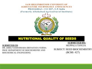 SAM HIGGINBOTTOM UNIVERSITY OF
AGRICULTURE TECHNOLOGY AND SCIENCES
PRAYAGRAJ – 2 1 1 0 0 7 , U.P. India
(Fo rmerly A l l a h a b a d A g r i c u l t u r a l Institute)
SUBJECT: SEED BIOCHEMISTRY
(BCBE- 827)
NUTRITIONAL QUALITY OF SEEDS
SUBMITTED BY:
MUPPALA TANUJA
SUBMITTED TO
DR. (MRS) YASHODHARA SRIVASTAVA VERMA
PROF. DEPARTMENT OF BIOCHEMISTRY AND
BIOCHEMICAL ENGINEERING
 