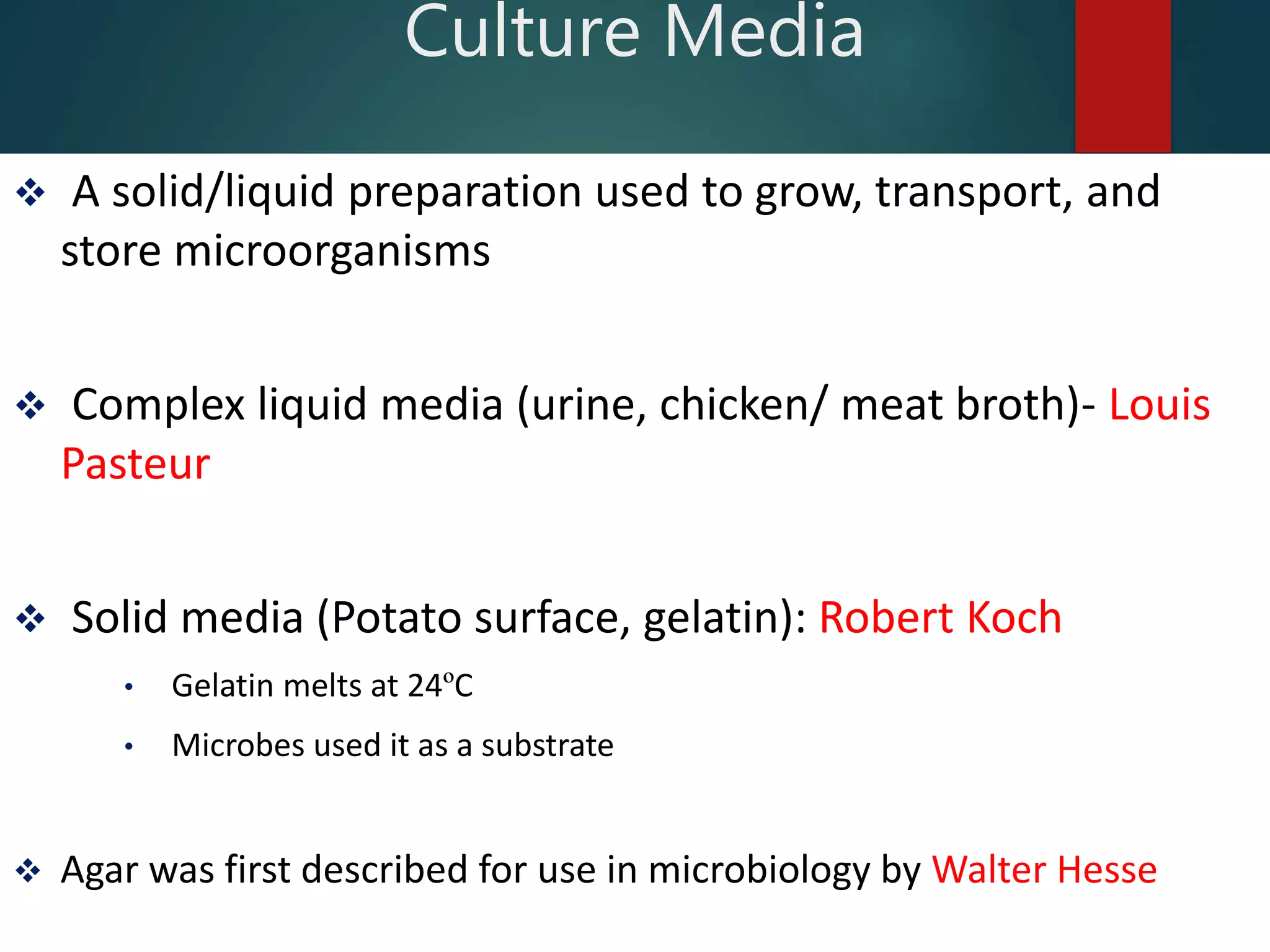  A solid/liquid preparation used to grow, transport, and
store microorganisms
 Complex liquid media (urine, chicken/ meat broth)- Louis
Pasteur
 Solid media (Potato surface, gelatin): Robert Koch
• Gelatin melts at 24ºC
• Microbes used it as a substrate
 Agar was first described for use in microbiology by Walter Hesse
Culture Media
 