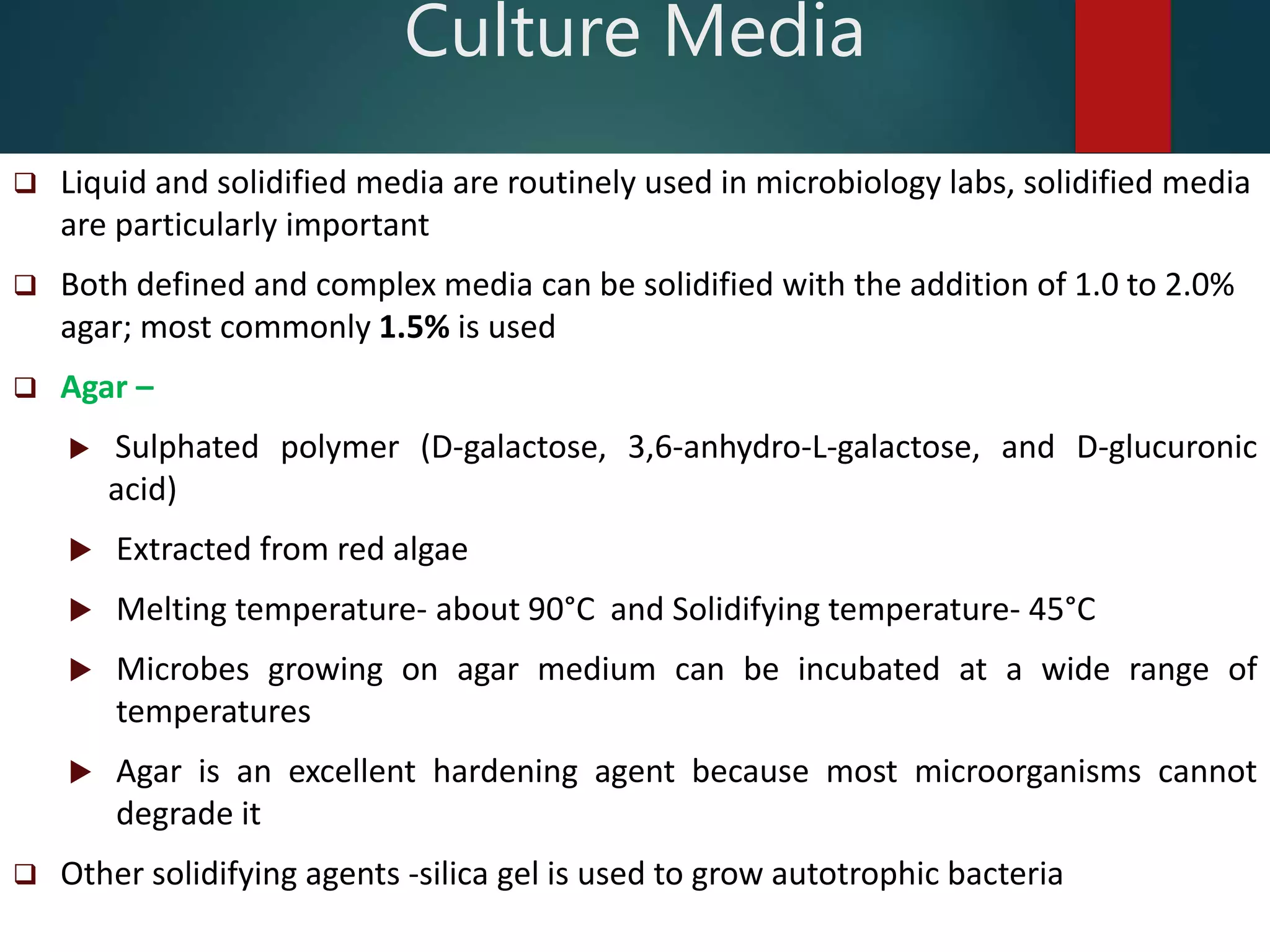  Liquid and solidified media are routinely used in microbiology labs, solidified media
are particularly important
 Both defined and complex media can be solidified with the addition of 1.0 to 2.0%
agar; most commonly 1.5% is used
 Agar –
 Sulphated polymer (D-galactose, 3,6-anhydro-L-galactose, and D-glucuronic
acid)
 Extracted from red algae
 Melting temperature- about 90°C and Solidifying temperature- 45°C
 Microbes growing on agar medium can be incubated at a wide range of
temperatures
 Agar is an excellent hardening agent because most microorganisms cannot
degrade it
 Other solidifying agents -silica gel is used to grow autotrophic bacteria
Culture Media
 