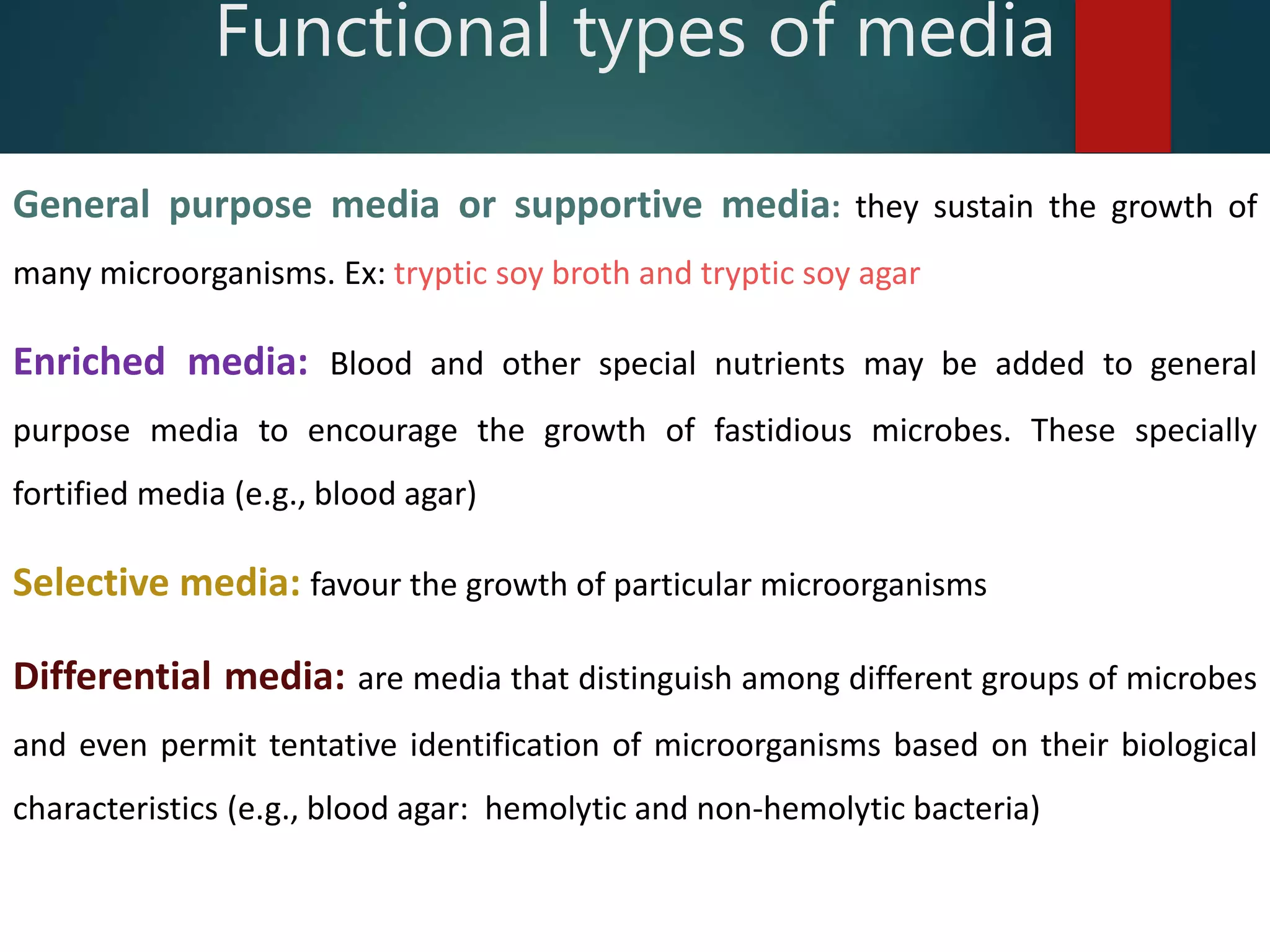 General purpose media or supportive media: they sustain the growth of
many microorganisms. Ex: tryptic soy broth and tryptic soy agar
Enriched media: Blood and other special nutrients may be added to general
purpose media to encourage the growth of fastidious microbes. These specially
fortified media (e.g., blood agar)
Selective media: favour the growth of particular microorganisms
Differential media: are media that distinguish among different groups of microbes
and even permit tentative identification of microorganisms based on their biological
characteristics (e.g., blood agar: hemolytic and non-hemolytic bacteria)
Functional types of media
 