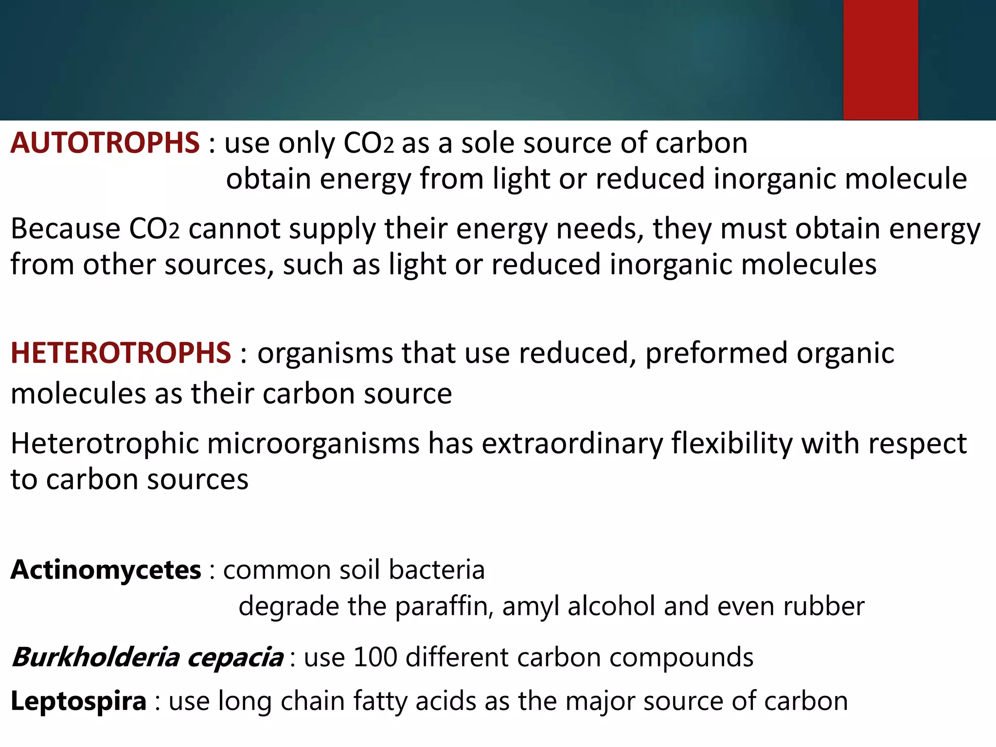 AUTOTROPHS : use only CO2 as a sole source of carbon
obtain energy from light or reduced inorganic molecule
Because CO2 cannot supply their energy needs, they must obtain energy
from other sources, such as light or reduced inorganic molecules
HETEROTROPHS : organisms that use reduced, preformed organic
molecules as their carbon source
Heterotrophic microorganisms has extraordinary flexibility with respect
to carbon sources
Actinomycetes : common soil bacteria
degrade the paraffin, amyl alcohol and even rubber
Burkholderia cepacia : use 100 different carbon compounds
Leptospira : use long chain fatty acids as the major source of carbon
 