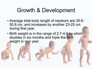 Growth & Development
• Average total body length of newborn are 35.6-
50.8 cm, and increases by another 23-25 cm
during first year.
• Birth weight is in the range of 2.7-4.6 kg which
doubles in six months and triple the birth
weight in one year.
 