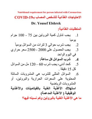 Nutritional requirement for person infected with Coronavirus
‫االحتياجات‬‫الغذائية‬‫للشخص‬‫المصاب‬‫بـ‬COVID-19
Dr. Yousef Elshrek
‫المتطلبات‬‫الغذائية‬:
1.‫يجب‬‫تناول‬‫كمية‬‫البروتين‬‫بين‬75-100‫جرام‬
‫يوميا‬
2.‫يجب‬‫شرب‬‫حوالي‬3‫لترات‬‫من‬‫السوائل‬‫يوميا‬
3.‫ا‬ ‫يجب‬‫لحصول‬‫على‬2000-2500‫سعر‬‫حراري‬
‫في‬‫اليوم‬‫الواحد‬
4.‫شرب‬‫السوائل‬‫كل‬‫ساعة‬:
5.‫كحد‬،‫أدنى‬‫يجب‬‫شرب‬60–120‫مل‬‫من‬‫السوائل‬
‫كل‬15‫دقيقة‬.
6.‫السوائل‬‫المثلى‬‫للشرب‬‫هي‬‫المشروبات‬‫السائلة‬
‫على‬ ‫المحتوية‬‫السعرات‬‫الحرارية‬،‫والبروتين‬‫أو‬
‫المشروبات‬‫الرياضية‬
‫األ‬ ‫استهالك‬‫غذية‬‫واأل‬ ‫بالفيتامينات‬ ‫الغنية‬‫غذئية‬
‫الوظيفية‬))‫المدعمة‬ ‫األغذية‬
‫األ‬ ‫هي‬ ‫ما‬‫فيها؟‬ ‫نسبته‬ ‫وكم‬ ‫بالبروتين‬ ‫الغنية‬ ‫غذية‬
 