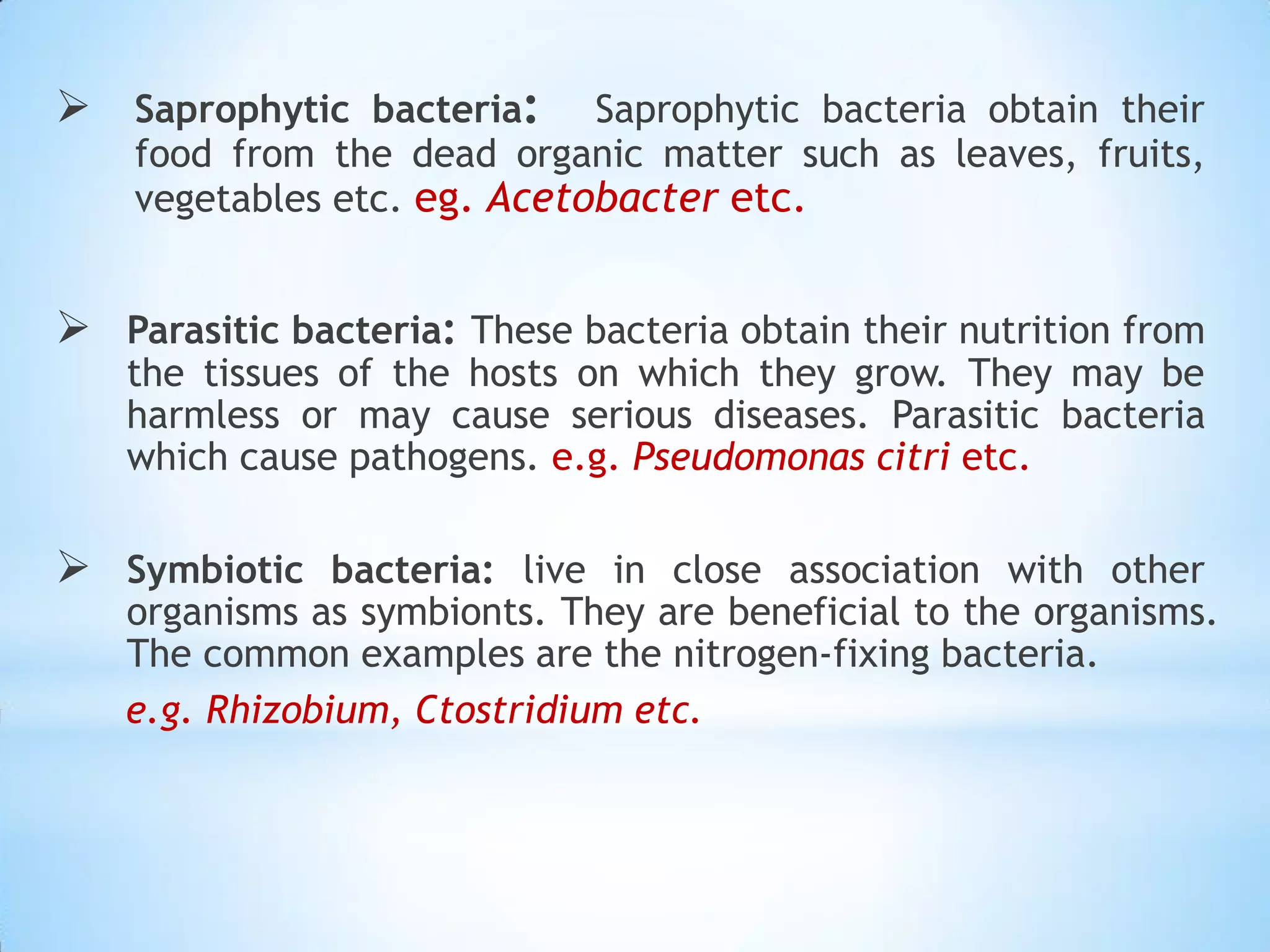  Saprophytic bacteria: Saprophytic bacteria obtain their
food from the dead organic matter such as leaves, fruits,
vegetables etc. eg. Acetobacter etc.
 Parasitic bacteria: These bacteria obtain their nutrition from
the tissues of the hosts on which they grow. They may be
harmless or may cause serious diseases. Parasitic bacteria
which cause pathogens. e.g. Pseudomonas citri etc.
 Symbiotic bacteria: live in close association with other
organisms as symbionts. They are beneficial to the organisms.
The common examples are the nitrogen-fixing bacteria.
e.g. Rhizobium, Ctostridium etc.
 
