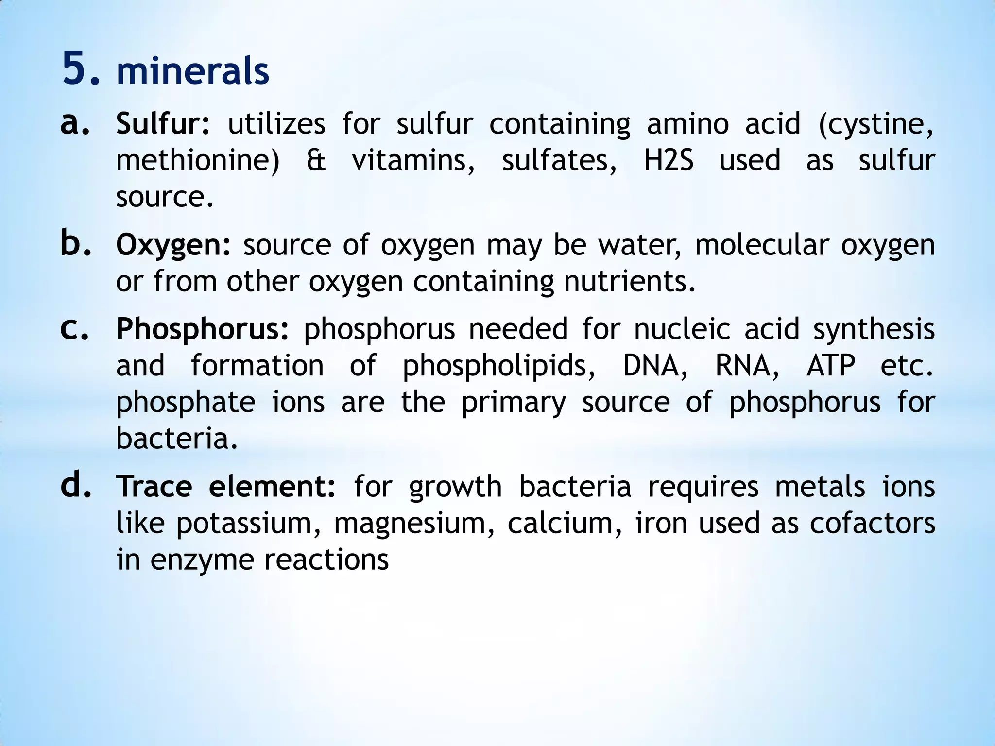5. minerals
a. Sulfur: utilizes for sulfur containing amino acid (cystine,
methionine) & vitamins, sulfates, H2S used as sulfur
source.
b. Oxygen: source of oxygen may be water, molecular oxygen
or from other oxygen containing nutrients.
c. Phosphorus: phosphorus needed for nucleic acid synthesis
and formation of phospholipids, DNA, RNA, ATP etc.
phosphate ions are the primary source of phosphorus for
bacteria.
d. Trace element: for growth bacteria requires metals ions
like potassium, magnesium, calcium, iron used as cofactors
in enzyme reactions
 