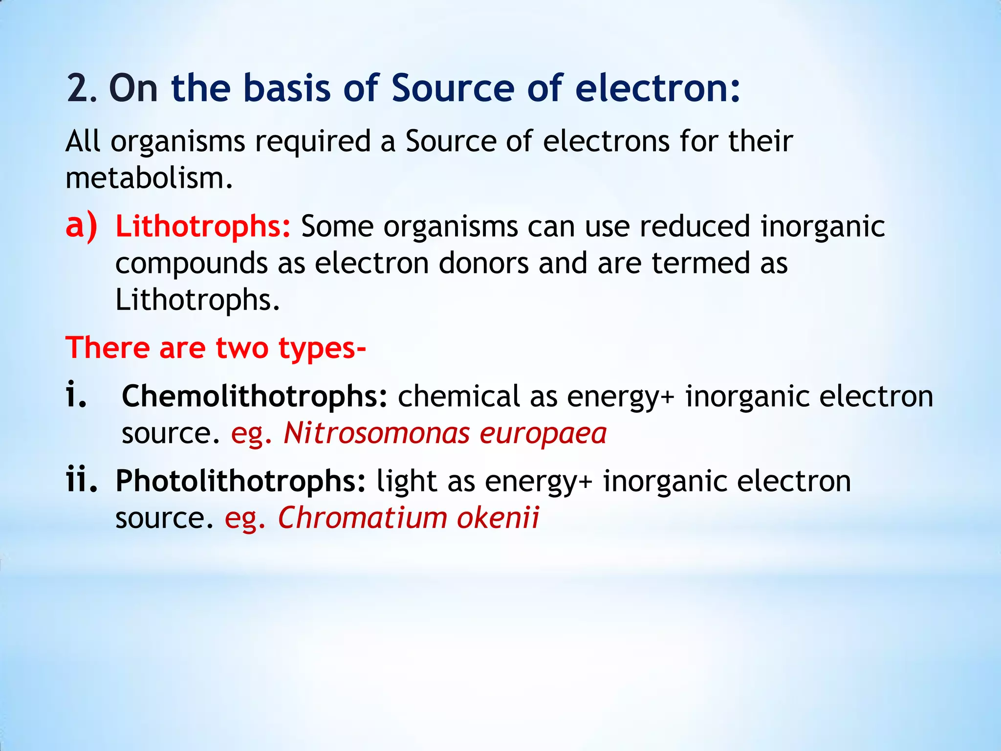 2. On the basis of Source of electron:
All organisms required a Source of electrons for their
metabolism.
a) Lithotrophs: Some organisms can use reduced inorganic
compounds as electron donors and are termed as
Lithotrophs.
There are two types-
i. Chemolithotrophs: chemical as energy+ inorganic electron
source. eg. Nitrosomonas europaea
ii. Photolithotrophs: light as energy+ inorganic electron
source. eg. Chromatium okenii
 