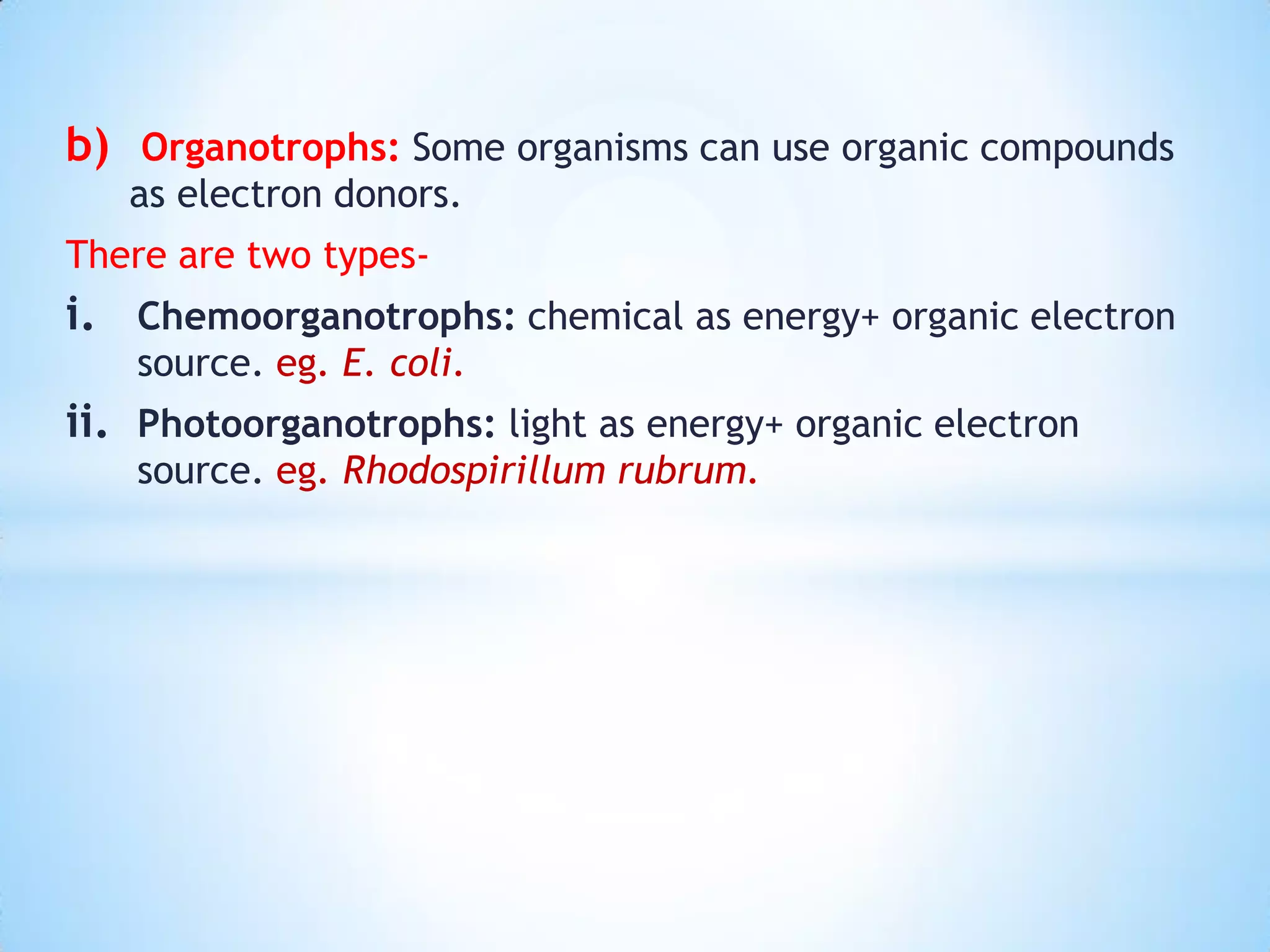 b) Organotrophs: Some organisms can use organic compounds
as electron donors.
There are two types-
i. Chemoorganotrophs: chemical as energy+ organic electron
source. eg. E. coli.
ii. Photoorganotrophs: light as energy+ organic electron
source. eg. Rhodospirillum rubrum.
 