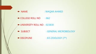  NAME : WAQAR AHMED
 COLLEGE ROLL NO : 862
 UNIVERSITY ROLL NO : 023830
 SUBJECT : GENERAL MICROBIOLOGY
 DISCIPLINE : B.S ZOOLOGY (7th)
 