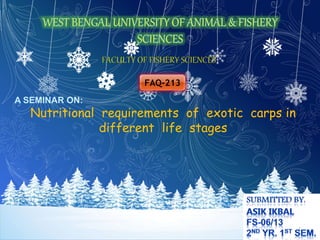 FACULTY OF FISHERY SCIENCES 
FAQ-213 
A SEMINAR ON: 
Nutritional requirements of exotic carps in 
different life stages 
1 
 