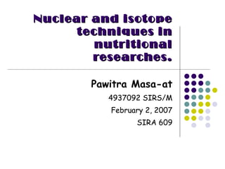 Nuclear and isotope techniques in   nutritional researches. Pawitra Masa-at 4937092 SIRS/M February 2, 2007 SIRA 609 