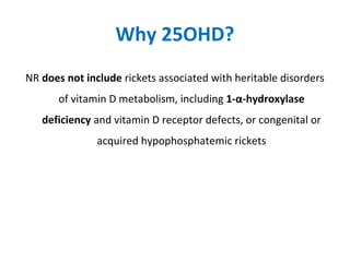 Why 25OHD?
NR does not include rickets associated with heritable disorders
of vitamin D metabolism, including 1-α-hydroxylase
deficiency and vitamin D receptor defects, or congenital or
acquired hypophosphatemic rickets
 