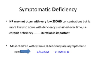 Symptomatic Deficiency
• NR may not occur with very low 25OHD concentrations but is
more likely to occur with deficiency sustained over time, i.e.
chronic deficiency--------Duration is important
• Most children with vitamin D deficiency are asymptomatic
Reason CALCIUM VITAMIN D
 