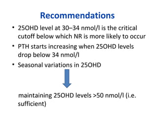 Recommendations
• 25OHD level at 30–34 nmol/l is the critical
cutoff below which NR is more likely to occur
• PTH starts increasing when 25OHD levels
drop below 34 nmol/l
• Seasonal variations in 25OHD
maintaining 25OHD levels >50 nmol/l (i.e.
sufficient)
 