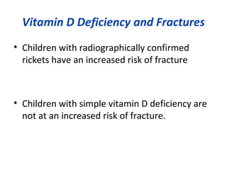 Vitamin D Deficiency and Fractures
• Children with radiographically confirmed
rickets have an increased risk of fracture
• Children with simple vitamin D deficiency are
not at an increased risk of fracture.
 