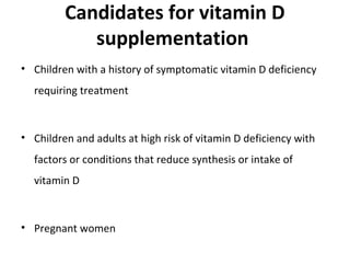 Candidates for vitamin D
supplementation
• Children with a history of symptomatic vitamin D deficiency
requiring treatment
• Children and adults at high risk of vitamin D deficiency with
factors or conditions that reduce synthesis or intake of
vitamin D
• Pregnant women
 