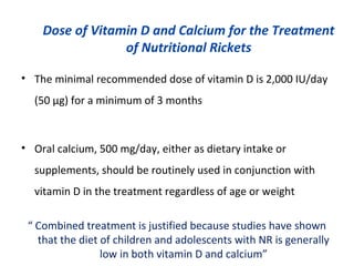 Dose of Vitamin D and Calcium for the Treatment
of Nutritional Rickets
• The minimal recommended dose of vitamin D is 2,000 IU/day
(50 μg) for a minimum of 3 months
• Oral calcium, 500 mg/day, either as dietary intake or
supplements, should be routinely used in conjunction with
vitamin D in the treatment regardless of age or weight
“ Combined treatment is justified because studies have shown
that the diet of children and adolescents with NR is generally
low in both vitamin D and calcium”
 