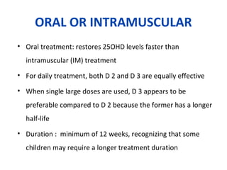 ORAL OR INTRAMUSCULAR
• Oral treatment: restores 25OHD levels faster than
intramuscular (IM) treatment
• For daily treatment, both D 2 and D 3 are equally effective
• When single large doses are used, D 3 appears to be
preferable compared to D 2 because the former has a longer
half-life
• Duration : minimum of 12 weeks, recognizing that some
children may require a longer treatment duration
 