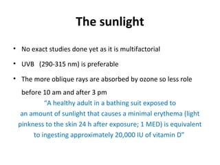 The sunlight
• No exact studies done yet as it is multifactorial
• UVB (290-315 nm) is preferable
• The more oblique rays are absorbed by ozone so less role
before 10 am and after 3 pm
“A healthy adult in a bathing suit exposed to
an amount of sunlight that causes a minimal erythema (light
pinkness to the skin 24 h after exposure; 1 MED) is equivalent
to ingesting approximately 20,000 IU of vitamin D”
 