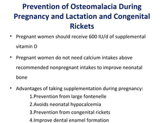 Prevention of Osteomalacia During
Pregnancy and Lactation and Congenital
Rickets
• Pregnant women should receive 600 IU/d of supplemental
vitamin D
• Pregnant women do not need calcium intakes above
recommended nonpregnant intakes to improve neonatal
bone
• Advantages of taking supplementation during pregnancy:
1.Prevention from large fontenelle
2.Avoids neonatal hypocalcemia
3.Prevention from congenital rickets
4.Improve dental enamel formation
 