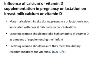 • Maternal calcium intake during pregnancy or lactation is not
associated with breast milk calcium concentrations
• Lactating women should not take high amounts of vitamin D
as a means of supplementing their infant
• Lactating women should ensure they meet the dietary
recommendations for vitamin D (600 IU/d)
Influence of calcium or vitamin D
supplementation in pregnancy or lactation on
breast milk calcium or vitamin D
 
