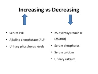 Increasing vs Decreasing
• Serum PTH
• Alkaline phosphatase (ALP)
• Urinary phosphorus levels
• 25-hydroxyvitamin D
(25OHD)
• Serum phosphorus
• Serum calcium
• Urinary calcium
 