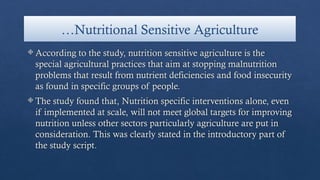 …Nutritional Sensitive Agriculture
 According to the study, nutrition sensitive agriculture is the
special agricultural practices that aim at stopping malnutrition
problems that result from nutrient deficiencies and food insecurity
as found in specific groups of people.
 The study found that, Nutrition specific interventions alone, even
if implemented at scale, will not meet global targets for improving
nutrition unless other sectors particularly agriculture are put in
consideration. This was clearly stated in the introductory part of
the study script.
 