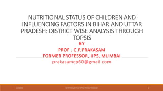 NUTRITIONAL STATUS OF CHILDREN AND
INFLUENCING FACTORS IN BIHAR AND UTTAR
PRADESH: DISTRICT WISE ANALYSIS THROUGH
TOPSIS
BY
PROF . C.P.PRAKASAM
FORMER PROFESSOR, IIPS, MUMBAI
prakasamcp60@gmail.com
11/19/2023 NUTRITIONAL STATUS-TOPSIS-PROF.C.P.PRAKASAM 1
 