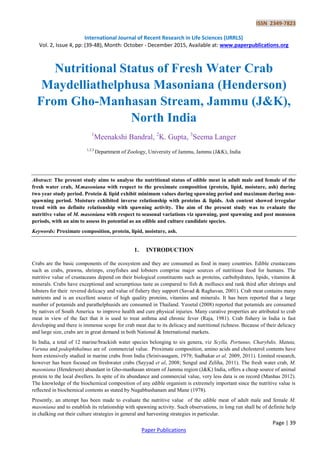 ISSN 2349-7823
International Journal of Recent Research in Life Sciences (IJRRLS)
Vol. 2, Issue 4, pp: (39-48), Month: October - December 2015, Available at: www.paperpublications.org
Page | 39
Paper Publications
Nutritional Status of Fresh Water Crab
Maydelliathelphusa Masoniana (Henderson)
From Gho-Manhasan Stream, Jammu (J&K),
North India
1
Meenakshi Bandral, 2
K. Gupta, 3
Seema Langer
1,2,3
Department of Zoology, University of Jammu, Jammu (J&K), India
Abstract: The present study aims to analyse the nutritional status of edible meat in adult male and female of the
fresh water crab, M.masoniana with respect to the proximate composition (protein, lipid, moisture, ash) during
two year study period. Protein & lipid exhibit minimum values during spawning period and maximum during non-
spawning period. Moisture exhibited inverse relationship with proteins & lipids. Ash content showed irregular
trend with no definite relationship with spawning activity. The aim of the present study was to evaluate the
nutritive value of M. masoniana with respect to seasonal variations viz spawning, post spawning and post monsoon
periods, with an aim to assess its potential as an edible and culture candidate species.
Keywords: Proximate composition, protein, lipid, moisture, ash.
1. INTRODUCTION
Crabs are the basic components of the ecosystem and they are consumed as food in many countries. Edible crustaceans
such as crabs, prawns, shrimps, crayfishes and lobsters comprise major sources of nutritious food for humans. The
nutritive value of crustaceans depend on their biological constituents such as proteins, carbohydrates, lipids, vitamins &
minerals. Crabs have exceptional and scrumptious taste as compared to fish & molluscs and rank third after shrimps and
lobsters for their revered delicacy and value of fishery they support (Savad & Raghavan, 2001). Crab meat contains many
nutrients and is an excellent source of high quality proteins, vitamins and minerals. It has been reported that a large
number of potamids and parathelphusids are consumed in Thailand. Yeoetal (2008) reported that potamids are consumed
by natives of South America to improve health and cure physical injuries. Many curative properties are attributed to crab
meat in view of the fact that it is used to treat asthma and chronic fever (Raja, 1981). Crab fishery in India is fast
developing and there is immense scope for crab meat due to its delicacy and nutritional richness. Because of their delicacy
and large size, crabs are in great demand in both National & International markets.
In India, a total of 12 marine/brackish water species belonging to six genera, viz Scylla, Portunus, Charybdis, Matuta,
Varuna and podophthalmus are of commercial value. Proximate composition, amino acids and cholesterol contents have
been extensively studied in marine crabs from India (Srinivasagam, 1979; Sudhakar et al, 2009, 2011). Limited research,
however has been focused on freshwater crabs (Sayyad et al, 2008; Sengul and Zeliha, 2011). The fresh water crab, M.
masoniana (Henderson) abundant in Gho-manhasan stream of Jammu region (J&K) India, offers a cheap source of animal
protein to the local dwellers. In spite of its abundance and commercial value, very less data is on record (Manhas 2012).
The knowledge of the biochemical composition of any edible organism is extremely important since the nutritive value is
reflected in biochemical contents as stated by Nagabhushanam and Mane (1978).
Presently, an attempt has been made to evaluate the nutritive value of the edible meat of adult male and female M.
masoniana and to establish its relationship with spawning activity. Such observations, in long run shall be of definite help
in chalking out their culture strategies in general and harvesting strategies in particular.
 