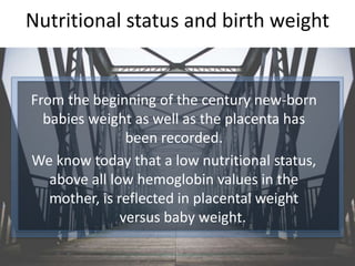 Nutritional status and birth weight
From the beginning of the century new-born
babies weight as well as the placenta has
been recorded.
We know today that a low nutritional status,
above all low hemoglobin values in the
mother, is reflected in placental weight
versus baby weight.
 