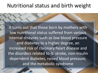 Nutritional status and birth weight
It turns out that those born by mothers with
low nutritional status suffered from various
internal diseases such as low blood pressure
and diabetes to a higher degree, an
increased risk of coronary heart disease and
the disorders related to it: stroke, non-insulin
dependent diabetes, raised blood pressure,
and the metabolic syndrome
 
