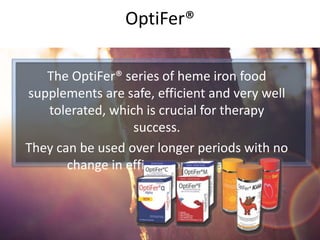 The OptiFer® series of heme iron food
supplements are safe, efficient and very well
tolerated, which is crucial for therapy
success.
They can be used over longer periods with no
change in efficacy or tolerance.
OptiFer®
 