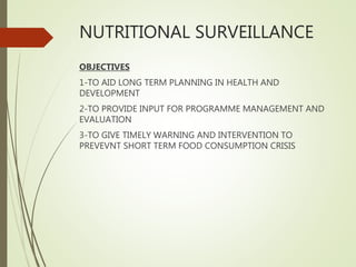 NUTRITIONAL SURVEILLANCE
OBJECTIVES
1-TO AID LONG TERM PLANNING IN HEALTH AND
DEVELOPMENT
2-TO PROVIDE INPUT FOR PROGRAMME MANAGEMENT AND
EVALUATION
3-TO GIVE TIMELY WARNING AND INTERVENTION TO
PREVEVNT SHORT TERM FOOD CONSUMPTION CRISIS
 