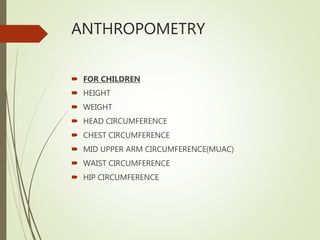 ANTHROPOMETRY
 FOR CHILDREN
 HEIGHT
 WEIGHT
 HEAD CIRCUMFERENCE
 CHEST CIRCUMFERENCE
 MID UPPER ARM CIRCUMFERENCE(MUAC)
 WAIST CIRCUMFERENCE
 HIP CIRCUMFERENCE
 