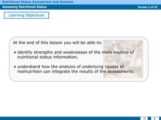 Screen 1 of 32
Nutritional Status Assessment and Analysis
Assessing Nutritional Status
Learning Objectives
At the end of this lesson you will be able to:
identify strengths and weaknesses of the main sources of
nutritional status information;
understand how the analysis of underlying causes of
malnutrition can integrate the results of the assessments.
 