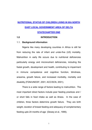 1
NUTRITIONAL STATUS OF CHILDREN LIVING IN IKA NORTH
EAST LOCAL GOVERNMENT AREA OF DELTA
STATECHAPTER ONE
1.0 INTRODUCTION
1.1. Background information
Nigeria like many developing countries in Africa is still far
from reducing the rate of infant and under-five (U5) mortality.
Malnutrition in early life occurs due to nutritional deficiencies
particularly energy and micronutrient deficiencies, including the
foetal growth, development and health, contributing to impairment
in immune competence and cognitive function, blindness,
aneamia, growth failure, and increased morbidity, mortality and
disability (FGN/UNICEF, 2001; ACC/SCN, 2001).
There is a wide range of factors leading to malnutrition. The
most important direct factors include poor feeding practices and /
or short falls in food intake as well as illness. In the case of
children, three factors determine growth failure. They are birth
weight, duration of breast feeding and adequacy of complementary
feeding upto 24 months of age (Dewey et al., 1999).
 