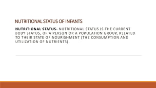 NUTRITIONAL STATUS OF INFANTS
NUTRITIONAL STATUS- NUTRITIONAL STATUS IS THE CURRENT
BODY STATUS, OF A PERSON OR A POPULATION GROUP, RELATED
TO THEIR STATE OF NOURISHMENT (THE CONSUMPTION AND
UTILIZATION OF NUTRIENTS).
 