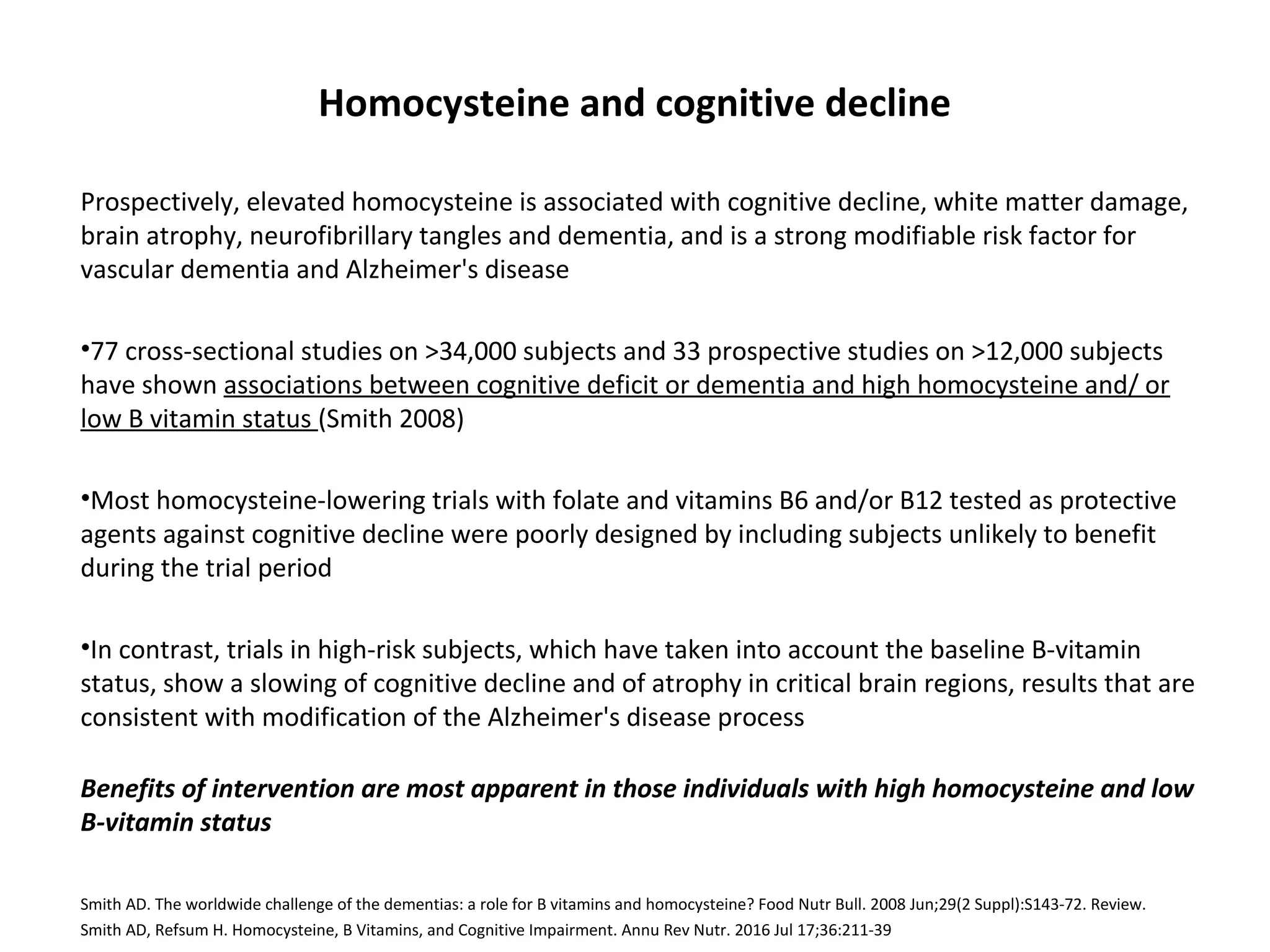 Homocysteine and cognitive decline
Prospectively, elevated homocysteine is associated with cognitive decline, white matter damage,
brain atrophy, neurofibrillary tangles and dementia, and is a strong modifiable risk factor for
vascular dementia and Alzheimer's disease
•77 cross-sectional studies on >34,000 subjects and 33 prospective studies on >12,000 subjects
have shown associations between cognitive deficit or dementia and high homocysteine and/ or
low B vitamin status (Smith 2008)
•Most homocysteine-lowering trials with folate and vitamins B6 and/or B12 tested as protective
agents against cognitive decline were poorly designed by including subjects unlikely to benefit
during the trial period
•In contrast, trials in high-risk subjects, which have taken into account the baseline B-vitamin
status, show a slowing of cognitive decline and of atrophy in critical brain regions, results that are
consistent with modification of the Alzheimer's disease process
Benefits of intervention are most apparent in those individuals with high homocysteine and low
B-vitamin status
Smith AD. The worldwide challenge of the dementias: a role for B vitamins and homocysteine? Food Nutr Bull. 2008 Jun;29(2 Suppl):S143-72. Review.
Smith AD, Refsum H. Homocysteine, B Vitamins, and Cognitive Impairment. Annu Rev Nutr. 2016 Jul 17;36:211-39
 