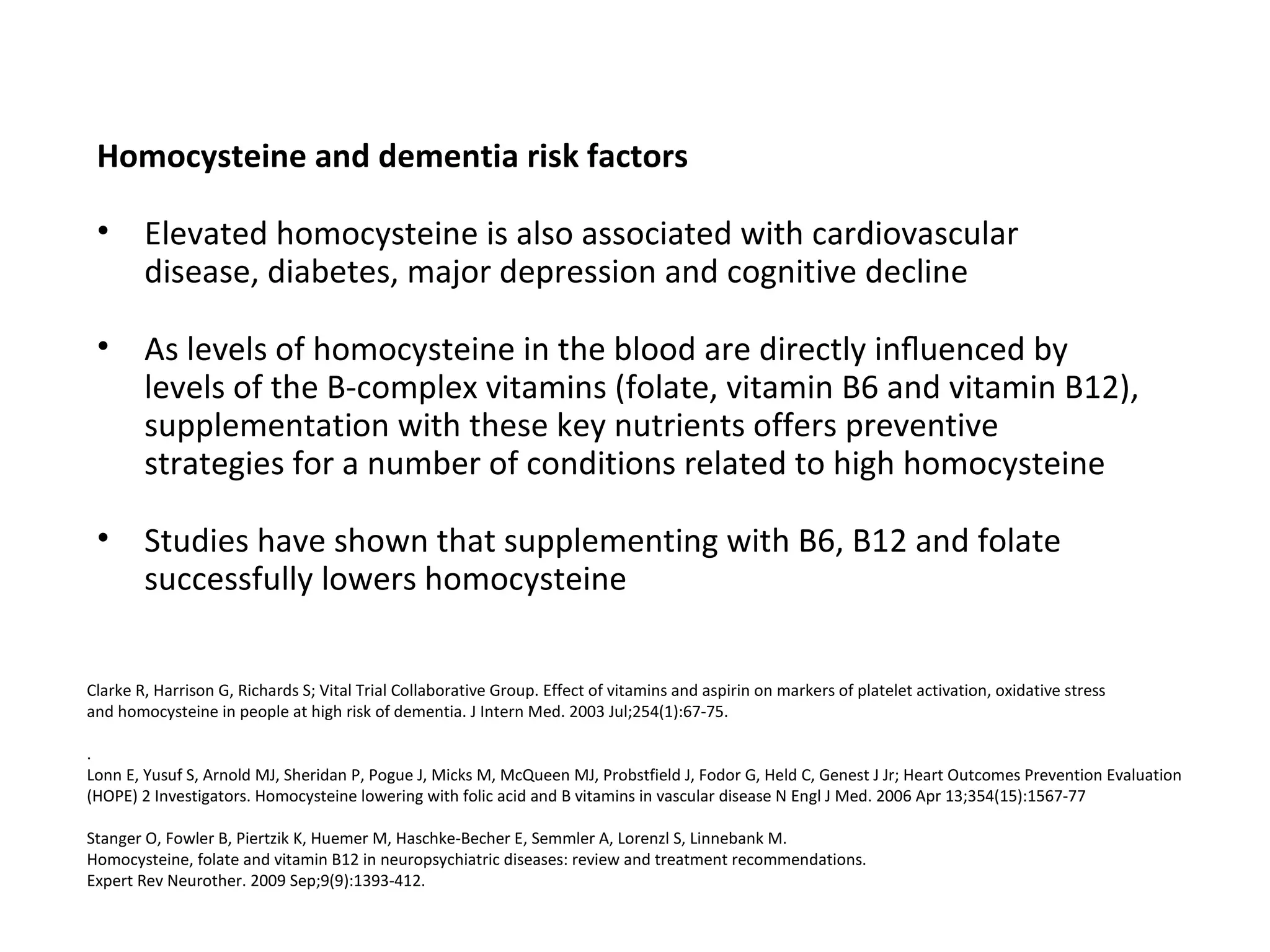 Homocysteine and dementia risk factors
• Elevated homocysteine is also associated with cardiovascular
disease, diabetes, major depression and cognitive decline
• As levels of homocysteine in the blood are directly inﬂuenced by
levels of the B-complex vitamins (folate, vitamin B6 and vitamin B12),
supplementation with these key nutrients offers preventive
strategies for a number of conditions related to high homocysteine
• Studies have shown that supplementing with B6, B12 and folate
successfully lowers homocysteine
Clarke R, Harrison G, Richards S; Vital Trial Collaborative Group. Effect of vitamins and aspirin on markers of platelet activation, oxidative stress
and homocysteine in people at high risk of dementia. J Intern Med. 2003 Jul;254(1):67-75.
.
Lonn E, Yusuf S, Arnold MJ, Sheridan P, Pogue J, Micks M, McQueen MJ, Probstfield J, Fodor G, Held C, Genest J Jr; Heart Outcomes Prevention Evaluation
(HOPE) 2 Investigators. Homocysteine lowering with folic acid and B vitamins in vascular disease N Engl J Med. 2006 Apr 13;354(15):1567-77
Stanger O, Fowler B, Piertzik K, Huemer M, Haschke-Becher E, Semmler A, Lorenzl S, Linnebank M.
Homocysteine, folate and vitamin B12 in neuropsychiatric diseases: review and treatment recommendations.
Expert Rev Neurother. 2009 Sep;9(9):1393-412.
 