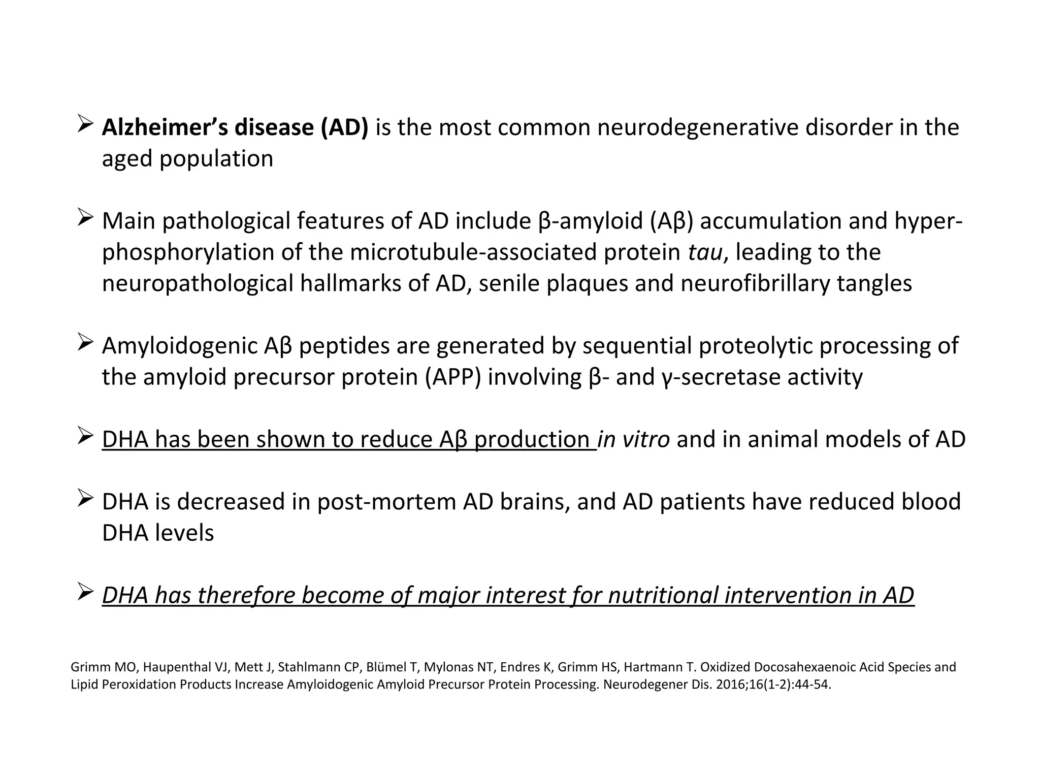  Alzheimer’s disease (AD) is the most common neurodegenerative disorder in the
aged population
 Main pathological features of AD include β-amyloid (Aβ) accumulation and hyper-
phosphorylation of the microtubule-associated protein tau, leading to the
neuropathological hallmarks of AD, senile plaques and neurofibrillary tangles
 Amyloidogenic Aβ peptides are generated by sequential proteolytic processing of
the amyloid precursor protein (APP) involving β- and γ-secretase activity
 DHA has been shown to reduce Aβ production in vitro and in animal models of AD
 DHA is decreased in post-mortem AD brains, and AD patients have reduced blood
DHA levels
 DHA has therefore become of major interest for nutritional intervention in AD
Grimm MO, Haupenthal VJ, Mett J, Stahlmann CP, Blümel T, Mylonas NT, Endres K, Grimm HS, Hartmann T. Oxidized Docosahexaenoic Acid Species and
Lipid Peroxidation Products Increase Amyloidogenic Amyloid Precursor Protein Processing. Neurodegener Dis. 2016;16(1-2):44-54.
 