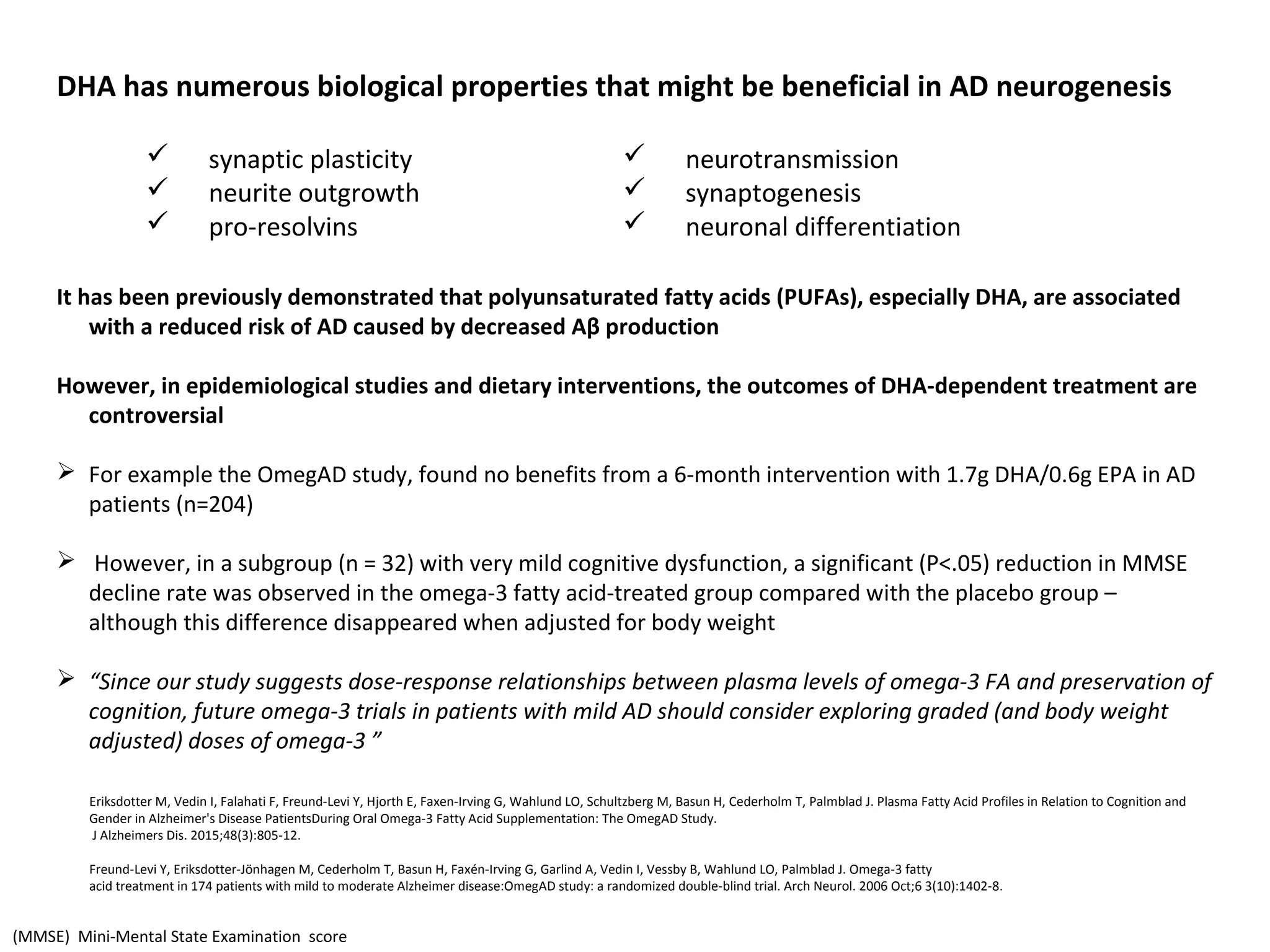DHA has numerous biological properties that might be beneficial in AD neurogenesis
It has been previously demonstrated that polyunsaturated fatty acids (PUFAs), especially DHA, are associated
with a reduced risk of AD caused by decreased Aβ production
However, in epidemiological studies and dietary interventions, the outcomes of DHA-dependent treatment are
controversial
 For example the OmegAD study, found no benefits from a 6-month intervention with 1.7g DHA/0.6g EPA in AD
patients (n=204)
 However, in a subgroup (n = 32) with very mild cognitive dysfunction, a significant (P<.05) reduction in MMSE
decline rate was observed in the omega-3 fatty acid-treated group compared with the placebo group –
although this difference disappeared when adjusted for body weight
 “Since our study suggests dose-response relationships between plasma levels of omega-3 FA and preservation of
cognition, future omega-3 trials in patients with mild AD should consider exploring graded (and body weight
adjusted) doses of omega-3 ”
Eriksdotter M, Vedin I, Falahati F, Freund-Levi Y, Hjorth E, Faxen-Irving G, Wahlund LO, Schultzberg M, Basun H, Cederholm T, Palmblad J. Plasma Fatty Acid Profiles in Relation to Cognition and
Gender in Alzheimer's Disease PatientsDuring Oral Omega-3 Fatty Acid Supplementation: The OmegAD Study.
J Alzheimers Dis. 2015;48(3):805-12.
Freund-Levi Y, Eriksdotter-Jönhagen M, Cederholm T, Basun H, Faxén-Irving G, Garlind A, Vedin I, Vessby B, Wahlund LO, Palmblad J. Omega-3 fatty
acid treatment in 174 patients with mild to moderate Alzheimer disease:OmegAD study: a randomized double-blind trial. Arch Neurol. 2006 Oct;6 3(10):1402-8.
 neurotransmission
 synaptogenesis
 neuronal differentiation
 synaptic plasticity
 neurite outgrowth
 pro-resolvins
(MMSE) Mini-Mental State Examination score
 