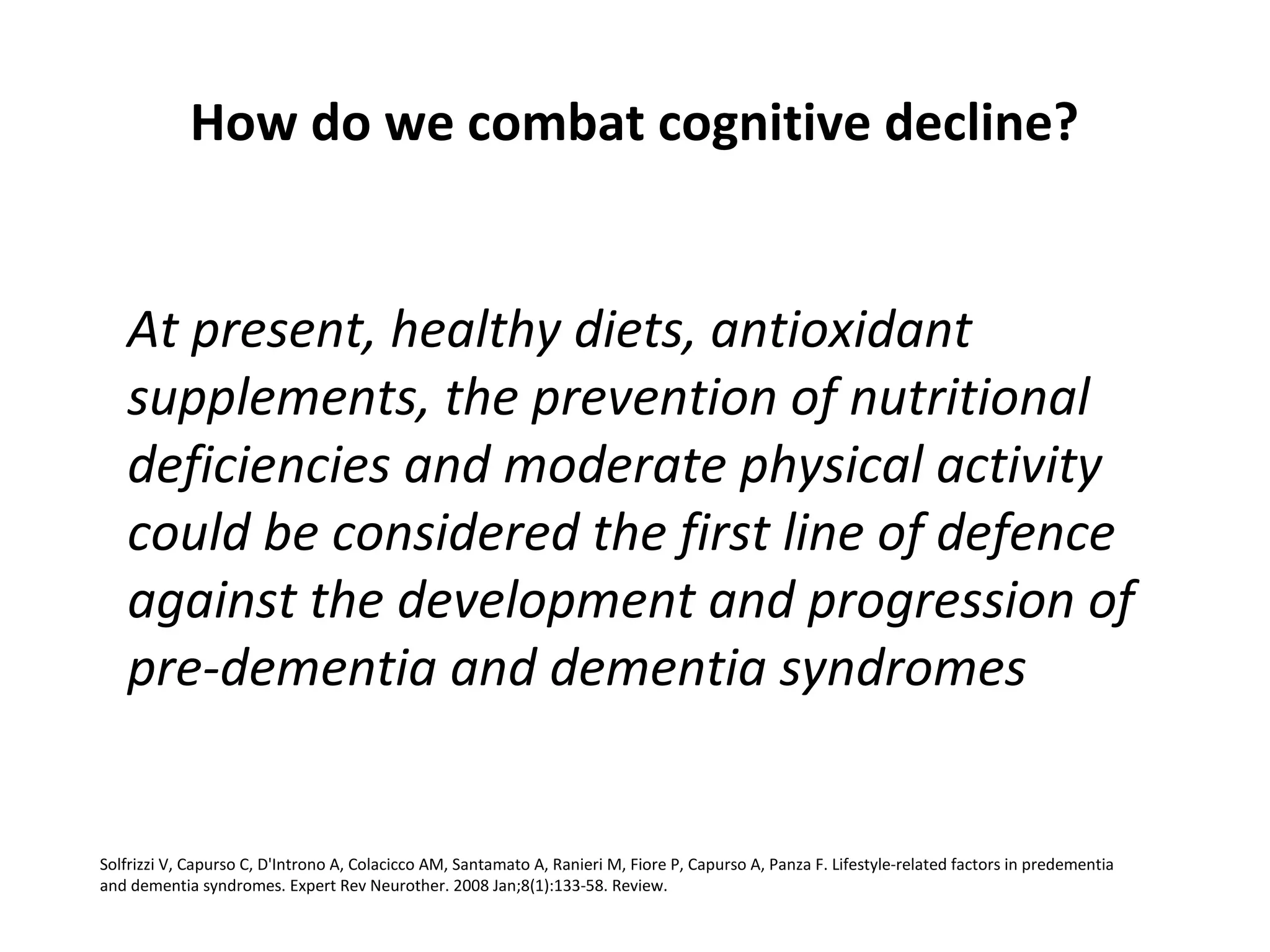 How do we combat cognitive decline?
At present, healthy diets, antioxidant
supplements, the prevention of nutritional
deficiencies and moderate physical activity
could be considered the first line of defence
against the development and progression of
pre-dementia and dementia syndromes
Solfrizzi V, Capurso C, D'Introno A, Colacicco AM, Santamato A, Ranieri M, Fiore P, Capurso A, Panza F. Lifestyle-related factors in predementia
and dementia syndromes. Expert Rev Neurother. 2008 Jan;8(1):133-58. Review.
 
