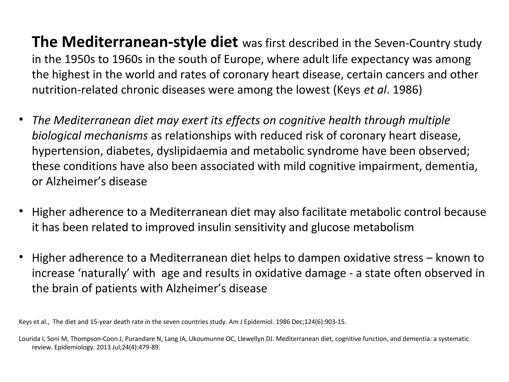 The Mediterranean-style diet was first described in the Seven-Country study
in the 1950s to 1960s in the south of Europe, where adult life expectancy was among
the highest in the world and rates of coronary heart disease, certain cancers and other
nutrition-related chronic diseases were among the lowest (Keys et al. 1986)
• The Mediterranean diet may exert its effects on cognitive health through multiple
biological mechanisms as relationships with reduced risk of coronary heart disease,
hypertension, diabetes, dyslipidaemia and metabolic syndrome have been observed;
these conditions have also been associated with mild cognitive impairment, dementia,
or Alzheimer’s disease
• Higher adherence to a Mediterranean diet may also facilitate metabolic control because
it has been related to improved insulin sensitivity and glucose metabolism
• Higher adherence to a Mediterranean diet helps to dampen oxidative stress – known to
increase ‘naturally’ with age and results in oxidative damage - a state often observed in
the brain of patients with Alzheimer’s disease
Keys et al., The diet and 15-year death rate in the seven countries study. Am J Epidemiol. 1986 Dec;124(6):903-15.
Lourida I, Soni M, Thompson-Coon J, Purandare N, Lang IA, Ukoumunne OC, Llewellyn DJ. Mediterranean diet, cognitive function, and dementia: a systematic
review. Epidemiology. 2013 Jul;24(4):479-89.
 