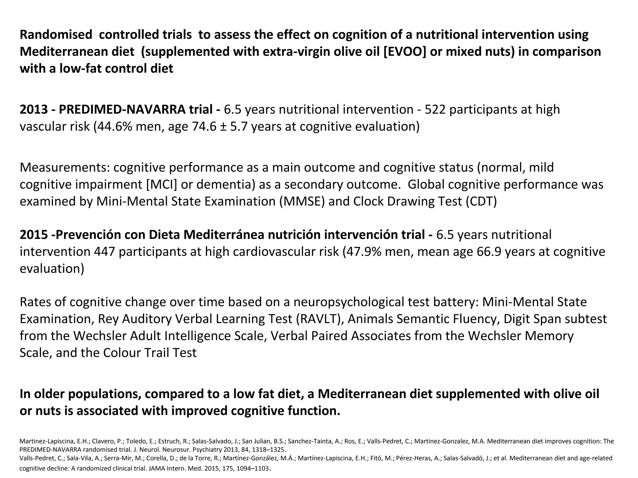 Randomised controlled trials to assess the effect on cognition of a nutritional intervention using
Mediterranean diet (supplemented with extra-virgin olive oil [EVOO] or mixed nuts) in comparison
with a low-fat control diet
2013 - PREDIMED-NAVARRA trial - 6.5 years nutritional intervention - 522 participants at high
vascular risk (44.6% men, age 74.6 ± 5.7 years at cognitive evaluation)
Measurements: cognitive performance as a main outcome and cognitive status (normal, mild
cognitive impairment [MCI] or dementia) as a secondary outcome. Global cognitive performance was
examined by Mini-Mental State Examination (MMSE) and Clock Drawing Test (CDT)
2015 -Prevención con Dieta Mediterránea nutrición intervención trial - 6.5 years nutritional
intervention 447 participants at high cardiovascular risk (47.9% men, mean age 66.9 years at cognitive
evaluation)
Rates of cognitive change over time based on a neuropsychological test battery: Mini-Mental State
Examination, Rey Auditory Verbal Learning Test (RAVLT), Animals Semantic Fluency, Digit Span subtest
from the Wechsler Adult Intelligence Scale, Verbal Paired Associates from the Wechsler Memory
Scale, and the Colour Trail Test
In older populations, compared to a low fat diet, a Mediterranean diet supplemented with olive oil
or nuts is associated with improved cognitive function.
Martinez-Lapiscina, E.H.; Clavero, P.; Toledo, E.; Estruch, R.; Salas-Salvado, J.; San Julian, B.S.; Sanchez-Tainta, A.; Ros, E.; Valls-Pedret, C.; Martinez-Gonzalez, M.A. Mediterranean diet improves cognition: The
PREDIMED-NAVARRA randomised trial. J. Neurol. Neurosur. Psychiatry 2013, 84, 1318–1325.
Valls-Pedret, C.; Sala-Vila, A.; Serra-Mir, M.; Corella, D.; de la Torre, R.; Martínez-González, M.Á.; Martínez-Lapiscina, E.H.; Fitó, M.; Pérez-Heras, A.; Salas-Salvadó, J.; et al. Mediterranean diet and age-related
cognitive decline: A randomized clinical trial. JAMA Intern. Med. 2015, 175, 1094–1103.
 