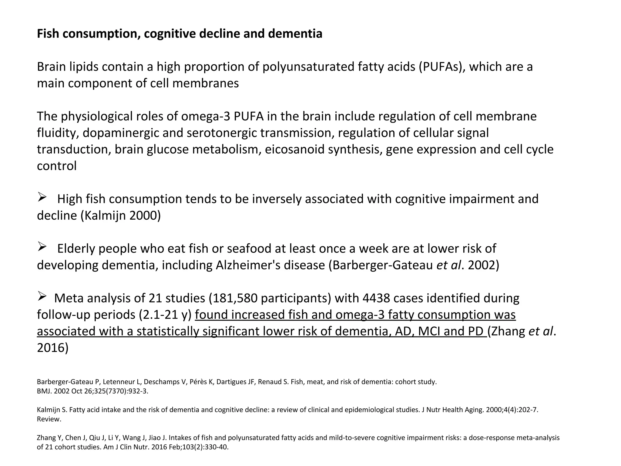 Fish consumption, cognitive decline and dementia
Brain lipids contain a high proportion of polyunsaturated fatty acids (PUFAs), which are a
main component of cell membranes
The physiological roles of omega-3 PUFA in the brain include regulation of cell membrane
fluidity, dopaminergic and serotonergic transmission, regulation of cellular signal
transduction, brain glucose metabolism, eicosanoid synthesis, gene expression and cell cycle
control
 High fish consumption tends to be inversely associated with cognitive impairment and
decline (Kalmijn 2000)
 Elderly people who eat fish or seafood at least once a week are at lower risk of
developing dementia, including Alzheimer's disease (Barberger-Gateau et al. 2002)
 Meta analysis of 21 studies (181,580 participants) with 4438 cases identified during
follow-up periods (2.1-21 y) found increased fish and omega-3 fatty consumption was
associated with a statistically significant lower risk of dementia, AD, MCI and PD (Zhang et al.
2016)
Barberger-Gateau P, Letenneur L, Deschamps V, Pérès K, Dartigues JF, Renaud S. Fish, meat, and risk of dementia: cohort study.
BMJ. 2002 Oct 26;325(7370):932-3.
Kalmijn S. Fatty acid intake and the risk of dementia and cognitive decline: a review of clinical and epidemiological studies. J Nutr Health Aging. 2000;4(4):202-7.
Review.
Zhang Y, Chen J, Qiu J, Li Y, Wang J, Jiao J. Intakes of fish and polyunsaturated fatty acids and mild-to-severe cognitive impairment risks: a dose-response meta-analysis
of 21 cohort studies. Am J Clin Nutr. 2016 Feb;103(2):330-40.
 