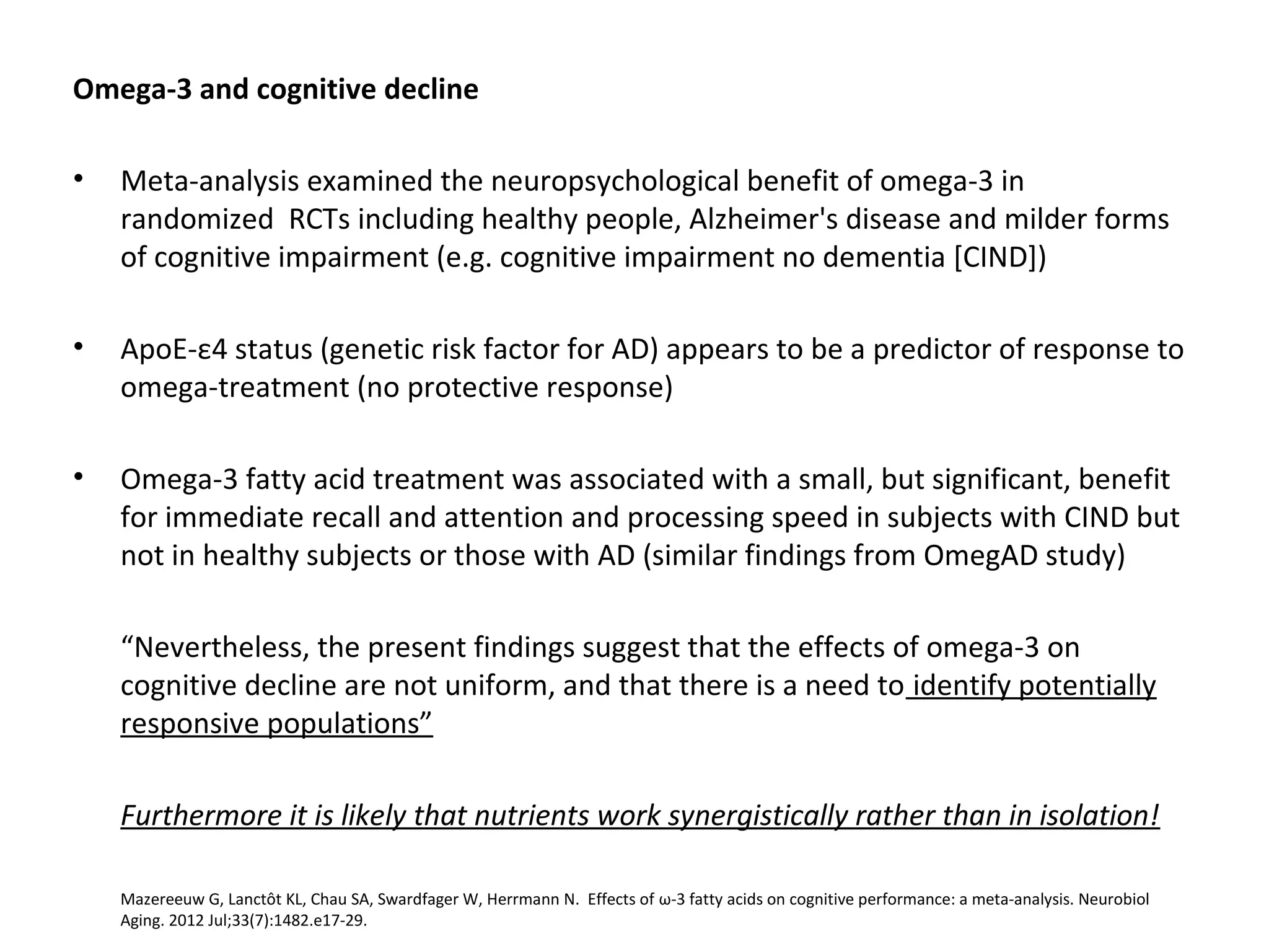 Omega-3 and cognitive decline
• Meta-analysis examined the neuropsychological benefit of omega-3 in 
randomized  RCTs including healthy people, Alzheimer's disease and milder forms 
of cognitive impairment (e.g. cognitive impairment no dementia [CIND])
• ApoE-ε4 status (genetic risk factor for AD) appears to be a predictor of response to 
omega-treatment (no protective response)
• Omega-3 fatty acid treatment was associated with a small, but significant, benefit 
for immediate recall and attention and processing speed in subjects with CIND but 
not in healthy subjects or those with AD (similar findings from OmegAD study)
“Nevertheless, the present findings suggest that the effects of omega-3 on 
cognitive decline are not uniform, and that there is a need to identify potentially 
responsive populations”
Furthermore it is likely that nutrients work synergistically rather than in isolation!
Mazereeuw G, Lanctôt KL, Chau SA, Swardfager W, Herrmann N.  Effects of ω-3 fatty acids on cognitive performance: a meta-analysis. Neurobiol 
Aging. 2012 Jul;33(7):1482.e17-29. 
 
