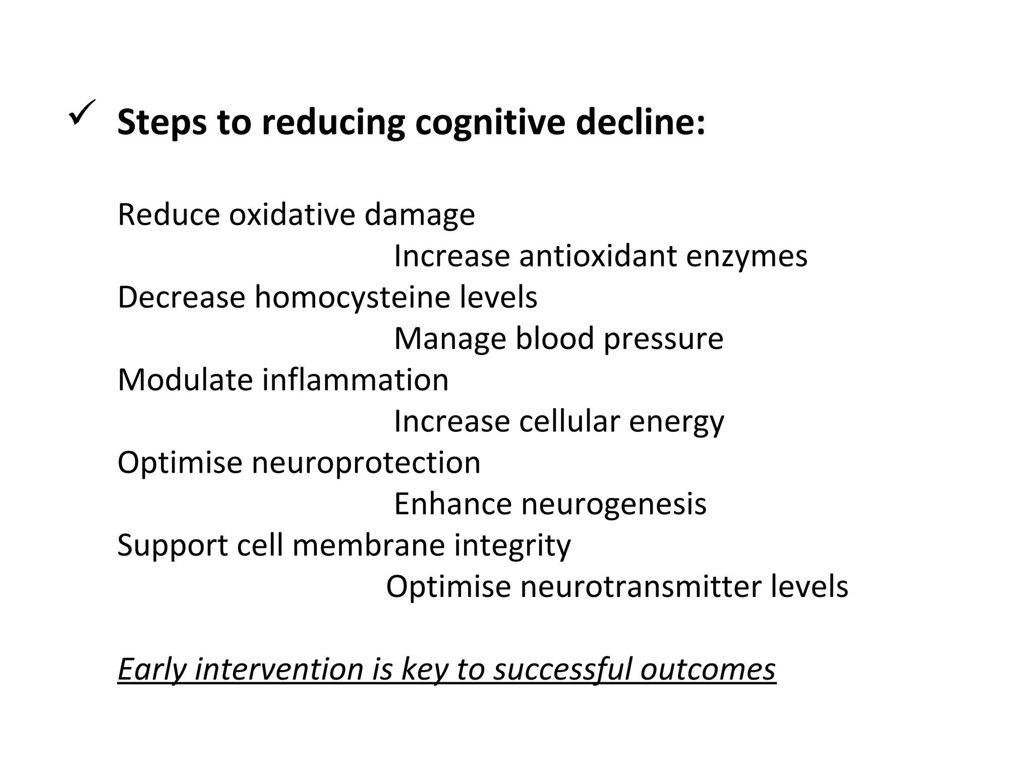  Steps to reducing cognitive decline:
Reduce oxidative damage
                             Increase antioxidant enzymes
Decrease homocysteine levels
                             Manage blood pressure
Modulate inflammation
                             Increase cellular energy 
Optimise neuroprotection
                             Enhance neurogenesis
Support cell membrane integrity
                            Optimise neurotransmitter levels
Early intervention is key to successful outcomes
 