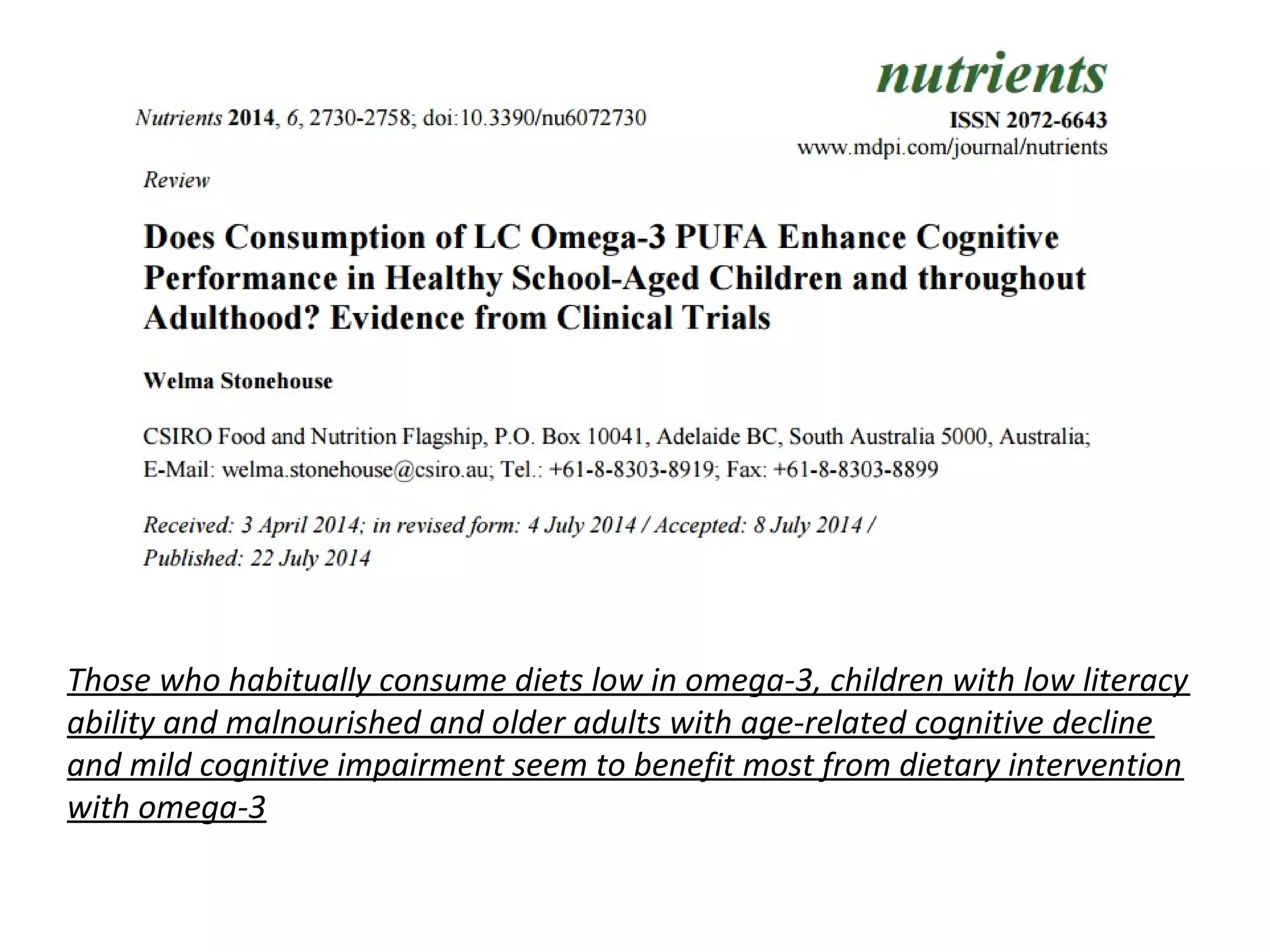 Those who habitually consume diets low in omega-3, children with low literacy
ability and malnourished and older adults with age-related cognitive decline
and mild cognitive impairment seem to benefit most from dietary intervention
with omega-3
 